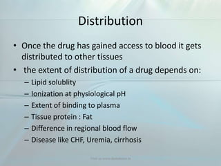 Distribution
• Once the drug has gained access to blood it gets
distributed to other tissues
• the extent of distribution of a drug depends on:
– Lipid solublity
– Ionization at physiological pH
– Extent of binding to plasma
– Tissue protein : Fat
– Difference in regional blood flow
– Disease like CHF, Uremia, cirrhosis
Visit us www.dentaltutor.in
 