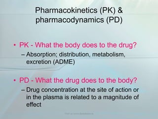 Pharmacokinetics (PK) &
pharmacodynamics (PD)
• PK - What the body does to the drug?
– Absorption; distribution, metabolism,
excretion (ADME)
• PD - What the drug does to the body?
– Drug concentration at the site of action or
in the plasma is related to a magnitude of
effect
Visit us www.dentaltutor.in
 