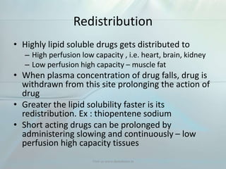 Redistribution
• Highly lipid soluble drugs gets distributed to
– High perfusion low capacity , i.e. heart, brain, kidney
– Low perfusion high capacity – muscle fat
• When plasma concentration of drug falls, drug is
withdrawn from this site prolonging the action of
drug
• Greater the lipid solubility faster is its
redistribution. Ex : thiopentene sodium
• Short acting drugs can be prolonged by
administering slowing and continuously – low
perfusion high capacity tissues
Visit us www.dentaltutor.in
 