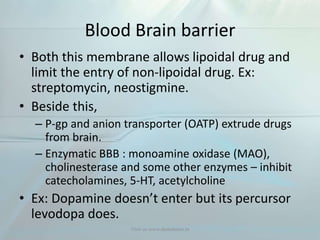 Blood Brain barrier
• Both this membrane allows lipoidal drug and
limit the entry of non-lipoidal drug. Ex:
streptomycin, neostigmine.
• Beside this,
– P-gp and anion transporter (OATP) extrude drugs
from brain.
– Enzymatic BBB : monoamine oxidase (MAO),
cholinesterase and some other enzymes – inhibit
catecholamines, 5-HT, acetylcholine
• Ex: Dopamine doesn’t enter but its percursor
levodopa does.
Visit us www.dentaltutor.in
 