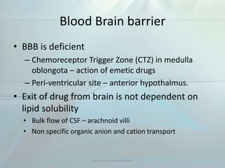 Blood Brain barrier
• BBB is deficient
– Chemoreceptor Trigger Zone (CTZ) in medulla
oblongota – action of emetic drugs
– Peri-ventricular site – anterior hypothalmus.
• Exit of drug from brain is not dependent on
lipid solubility
• Bulk flow of CSF – arachnoid villi
• Non specific organic anion and cation transport
Visit us www.dentaltutor.in
 