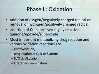Phase I : Oxidation
• Addition of oxygen/negatively charged radical or
removal of hydrogen/positively charged radical.
• Insertion of O - short lived highly reactive
quinone/epoxide/superoxide
• Most important metabolizing drug reaction and
various oxidation reactions are
– Hydroxylation,
– oxygenation at C, N or S atoms
– N/O dealkylation
– Oxidative deamination
Visit us www.dentaltutor.in
 