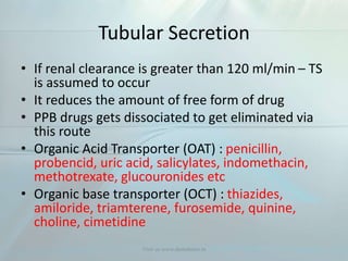 Tubular Secretion
• If renal clearance is greater than 120 ml/min – TS
is assumed to occur
• It reduces the amount of free form of drug
• PPB drugs gets dissociated to get eliminated via
this route
• Organic Acid Transporter (OAT) : penicillin,
probencid, uric acid, salicylates, indomethacin,
methotrexate, glucouronides etc
• Organic base transporter (OCT) : thiazides,
amiloride, triamterene, furosemide, quinine,
choline, cimetidine
Visit us www.dentaltutor.in
 