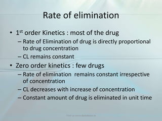 Rate of elimination
• 1st order Kinetics : most of the drug
– Rate of Elimination of drug is directly proportional
to drug concentration
– CL remains constant
• Zero order kinetics : few drugs
– Rate of elimination remains constant irrespective
of concentration
– CL decreases with increase of concentration
– Constant amount of drug is eliminated in unit time
Visit us www.dentaltutor.in
 