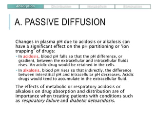 A. PASSIVE DIFFUSION
Changes in plasma pH due to acidosis or alkalosis can
have a significant effect on the pH partitioning or ‘ion
trapping’ of drugs:
 In acidosis, blood pH falls so that the pH difference, or
gradient, between the extracellular and intracellular fluids
rises. An acidic drug would be retained in the cells.
 In alkalosis, blood pH rises so that indirectly, the difference
between interstitial pH and intracellular pH decreases. Acidic
drugs would tend to accumulate in the extracellular fluid.
The effects of metabolic or respiratory acidosis or
alkalosis on drug absorption and distribution are of
importance when treating patients with conditions such
as respiratory failure and diabetic ketoacidosis.
Absorption Distribution Metabolism Elimination
 