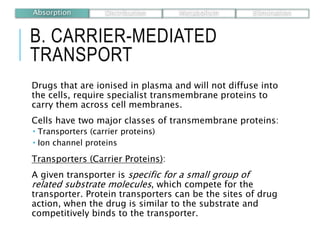 B. CARRIER-MEDIATED
TRANSPORT
Drugs that are ionised in plasma and will not diffuse into
the cells, require specialist transmembrane proteins to
carry them across cell membranes.
Cells have two major classes of transmembrane proteins:
 Transporters (carrier proteins)
 Ion channel proteins
Transporters (Carrier Proteins):
A given transporter is specific for a small group of
related substrate molecules, which compete for the
transporter. Protein transporters can be the sites of drug
action, when the drug is similar to the substrate and
competitively binds to the transporter.
Absorption Distribution Metabolism Elimination
 