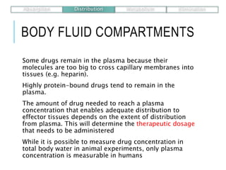 BODY FLUID COMPARTMENTS
Some drugs remain in the plasma because their
molecules are too big to cross capillary membranes into
tissues (e.g. heparin).
Highly protein-bound drugs tend to remain in the
plasma.
The amount of drug needed to reach a plasma
concentration that enables adequate distribution to
effector tissues depends on the extent of distribution
from plasma. This will determine the therapeutic dosage
that needs to be administered
While it is possible to measure drug concentration in
total body water in animal experiments, only plasma
concentration is measurable in humans
Absorption Distribution Metabolism Elimination
 