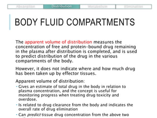 BODY FLUID COMPARTMENTS
The apparent volume of distribution measures the
concentration of free and protein-bound drug remaining
in the plasma after distribution is completed, and is used
to predict distribution of the drug in the various
compartments of the body.
However, it does not indicate where and how much drug
has been taken up by effector tissues.
Apparent volume of distribution:
 Gives an estimate of total drug in the body in relation to
plasma concentration, and the concept is useful for
monitoring progress when treating drug toxicity and
overdose.
 Is related to drug clearance from the body and indicates the
overall rate of drug elimination
 Can predict tissue drug concentration from the above two
Absorption Distribution Metabolism Elimination
 