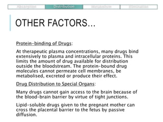 OTHER FACTORS…
Protein-binding of Drugs:
At therapeutic plasma concentrations, many drugs bind
extensively to plasma and intracellular proteins. This
limits the amount of drug available for distribution
outside the bloodstream. The protein-bound drug
molecules cannot permeate cell membranes, be
metabolised, excreted or produce their effect.
Drug Distribution to Special Organs:
Many drugs cannot gain access to the brain because of
the blood–brain barrier by virtue of tight junctions.
Lipid-soluble drugs given to the pregnant mother can
cross the placental barrier to the fetus by passive
diffusion.
Absorption Distribution Metabolism Elimination
 