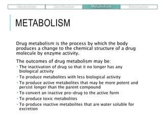 METABOLISM
Drug metabolism is the process by which the body
produces a change to the chemical structure of a drug
molecule by enzyme activity.
The outcomes of drug metabolism may be:
 The inactivation of drug so that it no longer has any
biological activity
 To produce metabolites with less biological activity
 To produce active metabolites that may be more potent and
persist longer than the parent compound
 To convert an inactive pro-drug to the active form
 To produce toxic metabolites
 To produce inactive metabolites that are water soluble for
excretion
Absorption Distribution Metabolism Elimination
 