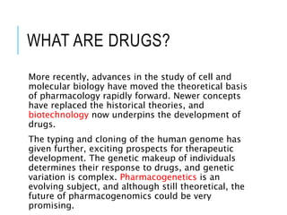 WHAT ARE DRUGS?
More recently, advances in the study of cell and
molecular biology have moved the theoretical basis
of pharmacology rapidly forward. Newer concepts
have replaced the historical theories, and
biotechnology now underpins the development of
drugs.
The typing and cloning of the human genome has
given further, exciting prospects for therapeutic
development. The genetic makeup of individuals
determines their response to drugs, and genetic
variation is complex. Pharmacogenetics is an
evolving subject, and although still theoretical, the
future of pharmacogenomics could be very
promising.
 