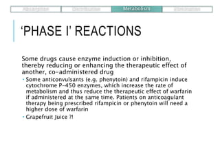 ‘PHASE I’ REACTIONS
Some drugs cause enzyme induction or inhibition,
thereby reducing or enhancing the therapeutic effect of
another, co-administered drug
 Some anticonvulsants (e.g. phenytoin) and rifampicin induce
cytochrome P-450 enzymes, which increase the rate of
metabolism and thus reduce the therapeutic effect of warfarin
if administered at the same time. Patients on anticoagulant
therapy being prescribed rifampicin or phenytoin will need a
higher dose of warfarin
 Grapefruit Juice ?!
Absorption Distribution Metabolism Elimination
 