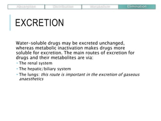 EXCRETION
Water-soluble drugs may be excreted unchanged,
whereas metabolic inactivation makes drugs more
soluble for excretion. The main routes of excretion for
drugs and their metabolites are via:
 The renal system
 The hepatic/biliary system
 The lungs: this route is important in the excretion of gaseous
anaesthetics
Absorption Distribution Metabolism Elimination
 