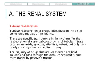 A. THE RENAL SYSTEM
Tubular reabsorption
Tubular reabsorption of drugs takes place in the distal
convoluted tubules of the kidney.
There are specific transporters in the nephron for the
reabsorption of essential constituents of tubular filtrate
(e.g. amino acids, glucose, vitamins, water), but only very
rarely are drugs reabsorbed in this way.
The majority of drugs that are reabsorbed are lipid
soluble and pass through the distal convoluted tubule
membranes by passive diffusion.
Absorption Distribution Metabolism Elimination
 