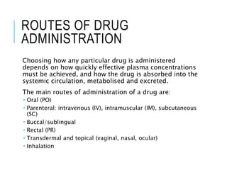 ROUTES OF DRUG
ADMINISTRATION
Choosing how any particular drug is administered
depends on how quickly effective plasma concentrations
must be achieved, and how the drug is absorbed into the
systemic circulation, metabolised and excreted.
The main routes of administration of a drug are:
 Oral (PO)
 Parenteral: intravenous (IV), intramuscular (IM), subcutaneous
(SC)
 Buccal/sublingual
 Rectal (PR)
 Transdermal and topical (vaginal, nasal, ocular)
 Inhalation
 