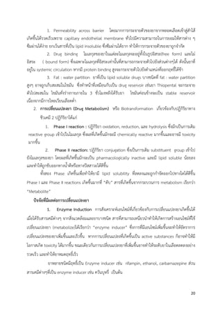  
 
20 
 
1. Permeability across barrier โดยมากการกระจายตัวของยาจากหลอดเลือดเข้าสู่สําไส้
เกิดขึ้นได้รวดเร็วเพราะ capillary endothelial membrane ทั่วไปมีความสามารถในการยอมให้สารต่าง ๆ
ซึมผ่านได้ง่าย ยกเว้นสารที่เป็น lipid insoluble ซึ่งซึมผ่านได้ยาก ทําให้การกระจายตัวของยาถูกจํากัด
2. Drug binding โมเลกุลของยาในแต่ละโมเลกุลจะอยู่ทั้งในรูปอิสระ(free form) และไม่
อิสระ ( bound form) ซึ่งเฉพาะโมเลกุลที่อิสระเท่านั้นที่สามารถกระจายตัวไปยังส่วนต่างๆได้ ดังนั้นยาที่
อยู่ใน systemic circulation หากมี protein binding สูงจะกระจายตัวไปยังตําแหน่งที่ออกฤทธิ์ได้ช้า
3. Fat : water partition ยาที่เป็น lipid soluble drugs บางชนิดที่ fat : water partition
สูงๆ อาจถูกเก็บสะสมในไขมัน ซึ่งทําหน้าที่เหมือนกับเป็น drug reservoir เช่นยา Thiopental จะกระจาย
ตัวไปสะสมใน ไขมันทั่งร่างกายภายใน 3 ชั่วโมงหลังได้รับยา ไขมันค่อนข้างจะเป็น stable reservoir
เนื่องจากมีการไหลเวียนเลือดต่ํา
2. การเปลี่ยนแปลงยา (Drug Metabolism) หรือ Biotransformation เกี่ยวข้องกับปฏิกิริยาทาง
ชีวเคมี 2 ปฏิกิริยาได้แก่
1. Phase I reaction : ปฏิกิริยา oxidation, reduction, และ hydrolysis ซึ่งมักเป็นการเติม
reactive group เข้าไปในโมเลกุล ซึ่งผลที่เกิดขึ้นมักจะมี chemically reactive มากขึ้นและอาจมี toxicity
มากขึ้น
2. Phase II reaction: ปฏิกิริยา conjugation ซึ่งเป็นการเติม substituent group เข้าไป
ยังโมเลกุลของยา โดยผลที่เกิดขึ้นมักจะเป็น pharmacologically inactive และมี lipid soluble น้อยลง
และทําให้ถูกขับออกทางน้ําดีหรือทางปัสสาวะได้ดีขึ้น
ทั้งสอง Phase เกิดขึ้นเพื่อทําให้ยามี lipid solubility ที่ลดลงและถูกกําจัดออกไปทางไตได้ดีขึ้น
Phase I และ Phase II reactions เกิดขึ้นมากที่ “ตับ” สารที่เกิดขึ้นจากกระบวนการ metabolism เรียกว่า
“Metabolite”
ปัจจัยที่มีผลต่อการเปลี่ยนแปลงยา
1. Enzyme Induction การสังเคราะห์เอนไซม์ที่เกี่ยวข้องกับการเปลี่ยนแปลงยาเกิดขึ้นได้
เมื่อได้รับสารเคมีต่างๆ จากสิ่งแวดล้อมและยาบางชนิด สารที่สามารถเหนี่ยวนําทําให้เกิดการสร้างเอนไซม์ที่ใช้
เปลี่ยนแปลงยา (metabolize)ได้เรียกว่า “enzyme inducer” ซึ่งการที่มีเอนไซม์เพิ่มขึ้นจะทําให้อัตราการ
เปลี่ยนแปลงของยาเพิ่มขึ้นและเร็วขึ้น หากการเปลี่ยนแปลงที่เกิดขึ้นเป็น active substances ก็อาจทําให้มี
โอกาสเกิด toxicity ได้มากขึ้น ขณะเดียวกันการเปลี่ยนแปลงยาที่เพิ่มขึ้นอาจทําให้ระดับยาในเลือดลดลงอย่าง
รวดเร็ว และทําให้ยาหมดฤทธิ์เร็ว
ยาหลายชนิดมีฤทธิ์เป็น Enzyme inducer เช่น rifampin, ethanol, carbamazepine ส่วน
สารเคมีต่างๆที่เป็น enzyme inducer เช่น ควันบุหรี่ เป็นต้น
 