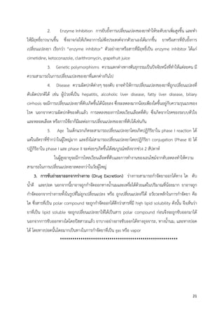  
 
21 
 
2. Enzyme Inhibition การยับยั้งการเปลี่ยนแปลงของยาทําให้ระดับยาเพิ่มสูงขึ้น และทํา
ให้มีฤทธิ์ยาวนานขึ้น ซึ่งอาจก่อให้เกิดอาการไม่พึงประสงค์จากตัวยาเองได้มากขึ้น ยาหรือสารที่ยับยั้งการ
เปลี่ยนแปลงยา เรียกว่า “enzyme inhibitor” ตัวอย่างยาหรือสารที่มีฤทธิ์เป็น enzyme inhibitor ได้แก่
cimetidine, ketoconazole, clarithromycin, grapefruit juice
3. Genetic polymorphisms ความแตกต่างทางพันธุกรรมเป็นปัจจัยหนึ่งที่ทําให้แต่ละคน มี
ความสามารถในการเปลี่ยนแปลงของยาที่แตกต่างกันไป
4. Disease ความผิดปกติต่างๆ ของตับ อาจทําให้การเปลี่ยนแปลงของยาที่ถูกเปลี่ยนแปลงที่
ตับผิดปรกติได้ เช่น ผู้ป่วยที่เป็น hepatitis, alcoholic liver disease, fatty liver disease, biliary
cirrhosis จะมีการเปลี่ยนแปลงยาที่ตับเกิดขึ้นได้น้อยลง ซึ่งจะลดลงมากน้อยเพียงใดขึ้นอยู่กับความรุนแรงของ
โรค นอกจากความผิดปกติของตับแล้ว การลดลงของการไหลเวียนเลือดที่ตับ ซึ่งเกิดจากโรคของระบบหัวใจ
และหลอดเลือด หรือการใช้ยาก็มีผลต่อการเปลี่ยนแปลงของยาที่ตับได้เช่นกัน
5. Age ในเด็กแรกเกิดจะสามารถเปลี่ยนแปลงยาโดยเกิดปฏิกิริยาใน phase I reaction ได้
แต่ในอัตราที่ช้ากว่าในผู้ใหญ่มาก และยังไม่สามารถเปลี่ยนแปลงยาโดยปฏิกิริยา conjugation (Phase II) ได้
ปฏิกิริยาใน phase I และ phase II จะค่อยๆเกิดขึ้นได้สมบูรณ์หลังจากช่วง 2 สัปดาห์
ในผู้สูงอายุจะมีการไหลเวียนเลือดที่ตับและการทํางานของเอนไซม์จากตับลดลงทําให้ความ
สามารถในการเปลี่ยนแปลงยาลดลงกว่าในวัยผู้ใหญ่
3. การขับถ่ายยาออกจากร่างกาย (Drug Excretion) ร่างกายสามารถกําจัดยาออกได้ทาง ไต ตับ
น้ําดี และปอด นอกจากนี้ยาอาจถูกกําจัดออกทางน้ํานมและเหงื่อได้ด้วยแต่ในปริมาณที่น้อยมาก ยาอาจถูก
กําจัดออกจากร่างกายทั้งในรูปที่ไม่ถูกเปลี่ยนแปลง หรือ ถูกเปลี่ยนแปลงก็ได้ อวัยวะหลักในการกําจัดยา คือ
ไต ซึ่งสารที่เป็น polar compound จะถูกกําจัดออกได้ดีกว่าสารที่มี high lipid solubility ดังนั้น จึงเห็นว่า
ยาที่เป็น lipid soluble จะถูกเปลี่ยนแปลงยาให้ได้เป็นสาร polar compound ก่อนจึงจะถูกขับออกมาได้
นอกจากการขับออกทางไตโดยปัสสาวะแล้ว ยาบางอย่างอาจขับออกได้ทางอุจจาระ, ทางน้ํานม, และทางปอด
ได้ โดยทางปอดนั้นโดยมากเป็นทางในการกําจัดยาที่เป็น gas หรือ vapor
*********************************************************
 