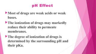 pH Effect
Most of drugs are weak acids or weak
bases.
The ionization of drugs may markedly
reduce their ability to permeate
membranes.
The degree of ionization of drugs is
determined by the surrounding pH and
their pKa.
 