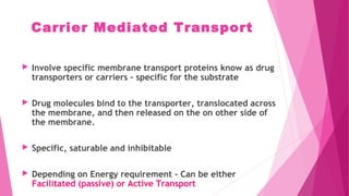 Carrier Mediated Transport
 Involve specific membrane transport proteins know as drug
transporters or carriers – specific for the substrate
 Drug molecules bind to the transporter, translocated across
the membrane, and then released on the on other side of
the membrane.
 Specific, saturable and inhibitable
 Depending on Energy requirement - Can be either
Facilitated (passive) or Active Transport
 