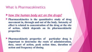 What is Pharmacokinetics
how the human body act on the drugs?
 Pharmacokinetics is the quantitative study of drug
movement in, through and out of the body. Intensity of
effect is related to concentration of the drug at the site
of action, which depends on its pharmacokinetic
properties
 Pharmacokinetic properties of particular drug is
important to determine the route of administration,
dose, onset of action, peak action time, duration of
action and frequency of dosing
 