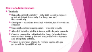 Route of administration:
 Topical:
 Depends on lipid solubility – only lipid soluble drugs are
penetrate intact skin – only few drugs are used
therapeutically
 Examples – Hyoscine, Fentanyl, Nicotine, testosterone and
estradiol
 Organophosphorous compounds – systemic toxicity
 Abraded skin (burnt skin ): tannic acid – hepatic necrosis
 Cornea permeable to lipid soluble drugs (absorbed from
nasolacrimal duct) e.g. timolol may produce bradycardia
and pricipitate asthma.
 Mucus membranes of mouth, rectum, vagina etc, are
permeable to lipophillic drugs
 
