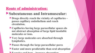 Route of administration:
Subcutaneous and Intramuscular:
Drugs directly reach the vicinity of capillaries –
passes capillary endothelium and reach
circulation.
Capillaries having large paracellular spaces do
not abstract absorption of large lipid insoluble
molecules or ions.
Very large molecules are absorbed through
lymphatics.
Passes through the large paracellular pores
Faster and more predictable than oral absorption
 