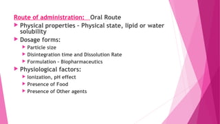 Route of administration: Oral Route
 Physical properties – Physical state, lipid or water
solubility
 Dosage forms:
 Particle size
 Disintegration time and Dissolution Rate
 Formulation – Biopharmaceutics
 Physiological factors:
 Ionization, pH effect
 Presence of Food
 Presence of Other agents
 