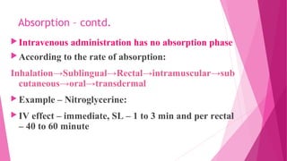 Absorption – contd.
Intravenous administration has no absorption phase
According to the rate of absorption:
Inhalation→Sublingual→Rectal→intramuscular→sub
cutaneous→oral→transdermal
 Example – Nitroglycerine:
 IV effect – immediate, SL – 1 to 3 min and per rectal
– 40 to 60 minute
 