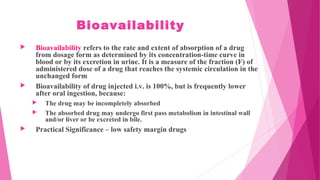 Bioavailability
 Bioavailability refers to the rate and extent of absorption of a drug
from dosage form as determined by its concentration-time curve in
blood or by its excretion in urine. It is a measure of the fraction (F) of
administered dose of a drug that reaches the systemic circulation in the
unchanged form
 Bioavailability of drug injected i.v. is 100%, but is frequently lower
after oral ingestion, because:
 The drug may be incompletely absorbed
 The absorbed drug may undergo first pass metabolism in intestinal wall
and/or liver or be excreted in bile.
 Practical Significance – low safety margin drugs
 