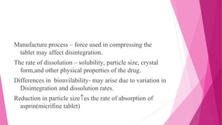 Manufacture process – force used in compressing the
tablet may affect disintegration.
The rate of dissolution – solubility, particle size, crystal
form,and other physical properties of the drug.
Differences in bioavilability- may arise due to variation in
Disintegration and dissolution rates.
Reduction in particle size↑es the rate of absorption of
asprin(micrifine tablet)
 