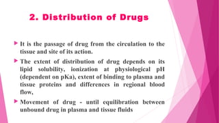 2. Distribution of Drugs
 It is the passage of drug from the circulation to the
tissue and site of its action.
 The extent of distribution of drug depends on its
lipid solubility, ionization at physiological pH
(dependent on pKa), extent of binding to plasma and
tissue proteins and differences in regional blood
flow,
 Movement of drug - until equilibration between
unbound drug in plasma and tissue fluids
 