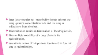  later ,less vascular but more bulky tissues take up the
drug –plasma concentration falls and the drug is
withdrawn from the sites.
 Redistribution results in termination of the drug action.
 Greater lipid solubility of a drug ,faster is its
redistribution.
 Aneathetic action of thiopentone terminated in few min
due to redistribution.
 