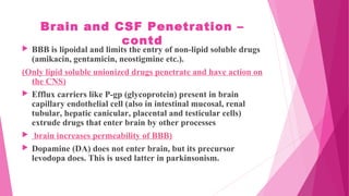 Brain and CSF Penetration –
contd
 BBB is lipoidal and limits the entry of non-lipid soluble drugs
(amikacin, gentamicin, neostigmine etc.).
(Only lipid soluble unionized drugs penetrate and have action on
the CNS)
 Efflux carriers like P-gp (glycoprotein) present in brain
capillary endothelial cell (also in intestinal mucosal, renal
tubular, hepatic canicular, placental and testicular cells)
extrude drugs that enter brain by other processes
 brain increases permeability of BBB)
 Dopamine (DA) does not enter brain, but its precursor
levodopa does. This is used latter in parkinsonism.
 