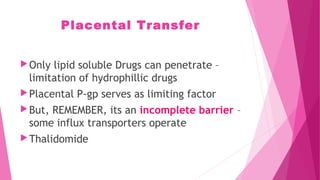 Placental Transfer
Only lipid soluble Drugs can penetrate –
limitation of hydrophillic drugs
Placental P-gp serves as limiting factor
But, REMEMBER, its an incomplete barrier –
some influx transporters operate
Thalidomide
 