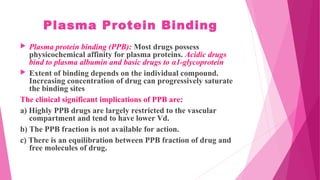 Plasma Protein Binding
 Plasma protein binding (PPB): Most drugs possess
physicochemical affinity for plasma proteins. Acidic drugs
bind to plasma albumin and basic drugs to α1-glycoprotein
 Extent of binding depends on the individual compound.
Increasing concentration of drug can progressively saturate
the binding sites
The clinical significant implications of PPB are:
a) Highly PPB drugs are largely restricted to the vascular
compartment and tend to have lower Vd.
b) The PPB fraction is not available for action.
c) There is an equilibration between PPB fraction of drug and
free molecules of drug.
 