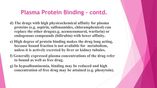 Plasma Protein Binding – contd.
d) The drugs with high physicochemical affinity for plasma
proteins (e.g. aspirin, sulfonamides, chloramphenicol) can
replace the other drugs(e.g. acenocoumarol, warfarin) or
endogenous compounds (bilirubin) with lower affinity.
e) High degree of protein binding makes the drug long acting,
because bound fraction is not available for metabolism,
unless it is actively excreted by liver or kidney tubules.
f) Generally expressed plasma concentrations of the drug refer
to bound as well as free drug.
g) In hypoalbuminemia, binding may be reduced and high
concentration of free drug may be attained (e.g. phenytoin).
 