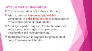 What is Biotransformation?
Chemical alteration of the drug in the body
Aim: to convert non-polar lipid soluble
compounds to polar lipid insoluble compounds to
avoid reabsorption in renal tubules
Most hydrophilic drugs are less biotransformed
and excreted unchanged – streptomycin,
neostigmine and pancuronium etc.
Biotransformation is required for protection of
body from toxic metabolites
 