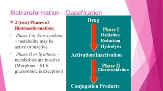 Biotransformation - Classification
 2 (two) Phases of
Biotransformation:
• Phase I or Non-synthetic
– metabolite may be
active or inactive
• Phase II or Synthetic –
metabolites are inactive
(Morphine – M-6
glucoronide is exception)
 