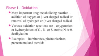 Phase I - Oxidation
Most important drug metabolizing reaction –
addition of oxygen or (–ve) charged radical or
removal of hydrogen or (+ve) charged radical
Various oxidation reactions are – oxygenation
or hydroxylation of C-, N- or S-atoms; N or 0-
dealkylation
Examples – Barbiturates, phenothiazines,
paracetamol and steroids
 