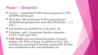 Phase I - Oxidation
 Involve – cytochrome P-450 monooxygenases (CYP),
NADPH and Oxygen
 More than 100 cytochrome P-450 isoenzymes are
identified and grouped into more than 20 families – 1, 2
and 3 …
 Sub-families are identified as A, B, and C etc.
 In human - only 3 isoenzyme families important –
CYP1, CYP2 and CYP3
 CYP 3A4/5 carry out biotransformation of largest
number (30–50%) of drugs. In addition to liver, this
isoforms are expressed in intestine (responsible for first
pass metabolism at this site) and kidney too
 