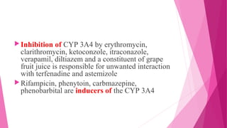 Inhibition of CYP 3A4 by erythromycin,
clarithromycin, ketoconzole, itraconazole,
verapamil, diltiazem and a constituent of grape
fruit juice is responsible for unwanted interaction
with terfenadine and astemizole
Rifampicin, phenytoin, carbmazepine,
phenobarbital are inducers of the CYP 3A4
 
