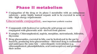 Phase II metabolism
 Conjugation of the drug or its phase I metabolite with an endogenous
substrate - polar highly ionized organic acid to be excreted in urine or
bile - high energy requirements
Glucoronide conjugation - most important synthetic reaction
 Compounds with hydroxyl or carboxylic acid group are easily
conjugated with glucoronic acid - derived from glucose
 Examples: Chloramphenicol, aspirin, morphine, metroniazole, bilirubin,
thyroxine
 Drug glucuronides, excreted in bile, can be hydrolyzed in the gut by
bacteria, producing beta-glucoronidase - liberated drug is reabsorbed
and undergoes the same fate - enterohepatic recirculation (e.g.
chloramphenicol, phenolphthalein, oral contraceptives) and prolongs
their action
 