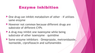 Enzyme Inhibition
 One drug can inhibit metabolism of other – if utilizes
same enzyme
 However not common because different drugs are
substrate of different CYPs
 A drug may inhibit one isoenzyme while being
substrate of other isoenzyme – quinidine
 Some enzyme inhibitors – Omeprazole, metronidazole,
isoniazide, ciprofloxacin and sulfonamides
 