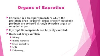 Organs of Excretion
 Excretion is a transport procedure which the
prototype drug (or parent drug) or other metabolic
products are excreted through excretion organ or
secretion organ
 Hydrophilic compounds can be easily excreted.
 Routes of drug excretion
 Kidney
 Biliary excretion
 Sweat and saliva
 Milk
 Pulmonary
 