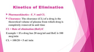 Kinetics of Elimination
 Pharmacokinetics - F, V and CL
 Clearance: The clearance (CL) of a drug is the
theoretical volume of plasma from which drug is
completely removed in unit time
CL = Rate of elimination (RoE)/C
Example = If a drug has 20 mcg/ml and RoE is 100
mcg/min
CL = 100/20 = 5 ml /min
 