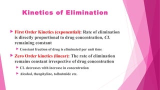 Kinetics of Elimination
 First Order Kinetics (exponential): Rate of elimination
is directly proportional to drug concentration, CL
remaining constant
 Constant fraction of drug is eliminated per unit time
 Zero Order kinetics (linear): The rate of elimination
remains constant irrespective of drug concentration
 CL decreases with increase in concentration
 Alcohol, theophyline, tolbutmide etc.
 