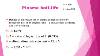 Plasma half-life
 Defined as time taken for its plasma concentration to be
reduced to half of its original value – 2 phases rapid declining
and slow declining
t1/2 = In2/k
In2 = natural logarithm of 2 (0.693)
k = elimination rate constant = CL / V
t1/2 = 0.693 x V / CL
CL = RoE/C
V = dose IV/C
 