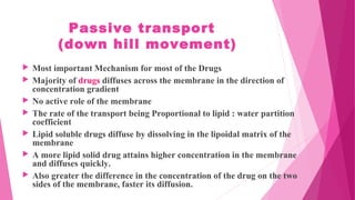 Passive transport
(down hill movement)
 Most important Mechanism for most of the Drugs
 Majority of drugs diffuses across the membrane in the direction of
concentration gradient
 No active role of the membrane
 The rate of the transport being Proportional to lipid : water partition
coefficient
 Lipid soluble drugs diffuse by dissolving in the lipoidal matrix of the
membrane
 A more lipid solid drug attains higher concentration in the membrane
and diffuses quickly.
 Also greater the difference in the concentration of the drug on the two
sides of the membrane, faster its diffusion.
 