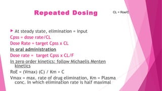 Repeated Dosing
 At steady state, elimination = input
Cpss = dose rate/CL
Dose Rate = target Cpss x CL
In oral administration
Dose rate = target Cpss x CL/F
In zero order kinetics: follow Michaelis Menten
kinetics
RoE = (Vmax) (C) / Km + C
Vmax = max. rate of drug elimination, Km = Plasma
conc. In which elimination rate is half maximal
CL = Roe/C
 