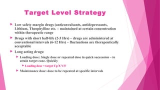 Target Level Strategy
 Low safety margin drugs (anticonvulsants, antidepressants,
Lithium, Theophylline etc. – maintained at certain concentration
within therapeutic range
 Drugs with short half-life (2-3 Hrs) – drugs are administered at
conventional intervals (6-12 Hrs) – fluctuations are therapeutically
acceptable
 Long acting drugs:
 Loading dose: Single dose or repeated dose in quick succession – to
attain target conc. Quickly
 Loading dose = target Cp X V/F
 Maintenance dose: dose to be repeated at specific intervals
 
